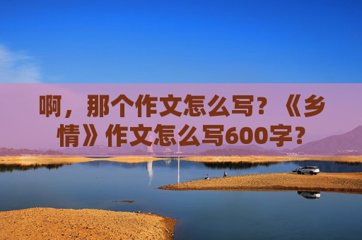 啊，那个作文怎么写？《乡情》作文怎么写600字？