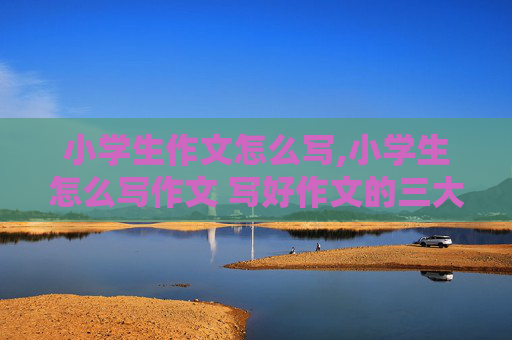 小学生作文怎么写,小学生怎么写作文 写好作文的三大秘诀