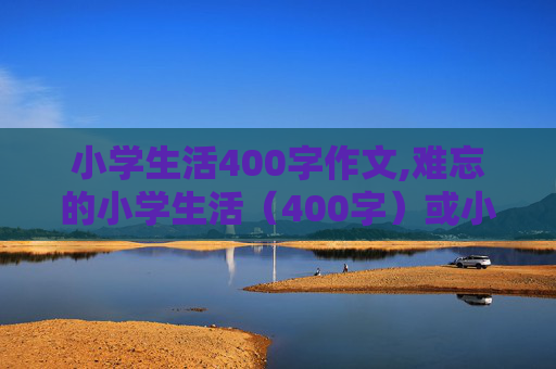 小学生活400字作文,难忘的小学生活（400字）或小学生活二、三事（400字）