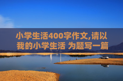 小学生活400字作文,请以 我的小学生活 为题写一篇约400字的作文