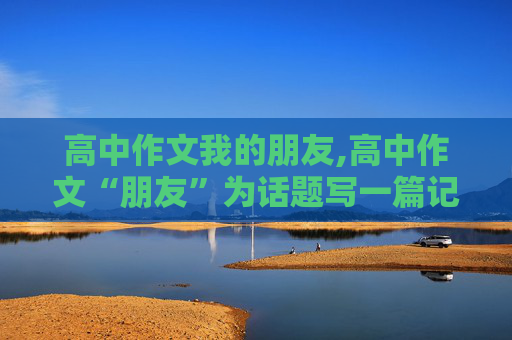 高中作文我的朋友,高中作文“朋友”为话题写一篇记叙文800字