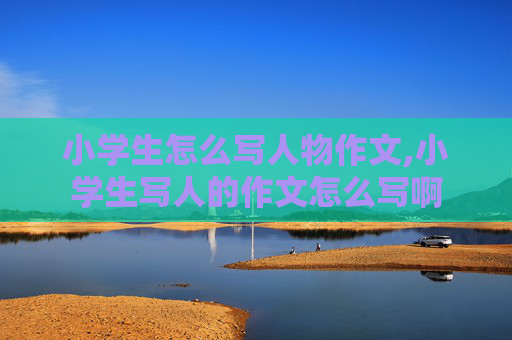 小学生怎么写人物作文,小学生写人的作文怎么写啊