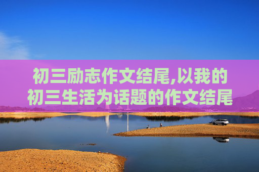 初三励志作文结尾,以我的初三生活为话题的作文结尾怎样写