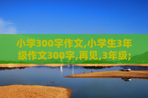 小学300字作文,小学生3年级作文300字,再见,3年级;你好,4年级