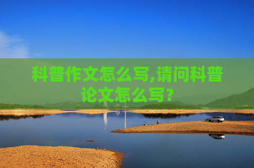 科普作文怎么写,请问科普论文怎么写？