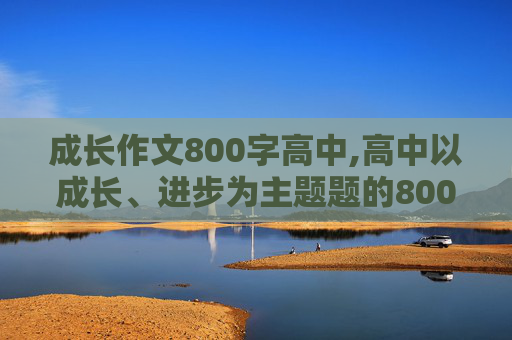 成长作文800字高中,高中以成长、进步为主题题的800字作文