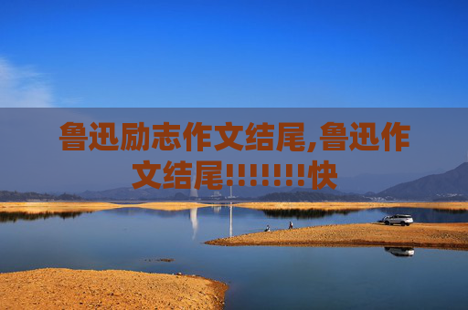 鲁迅励志作文结尾,鲁迅作文结尾!!!!!!!快