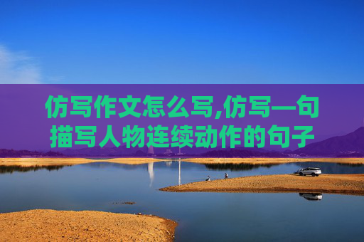 仿写作文怎么写,仿写—句描写人物连续动作的句子