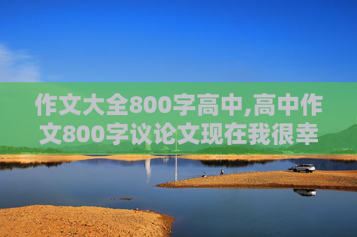 作文大全800字高中,高中作文800字议论文现在我很幸福