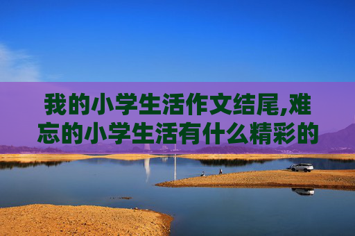 我的小学生活作文结尾,难忘的小学生活有什么精彩的结尾呀
