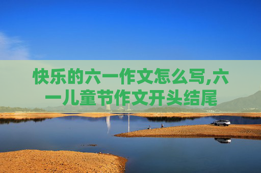 快乐的六一作文怎么写,六一儿童节作文开头结尾
