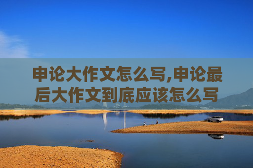 申论大作文怎么写,申论最后大作文到底应该怎么写