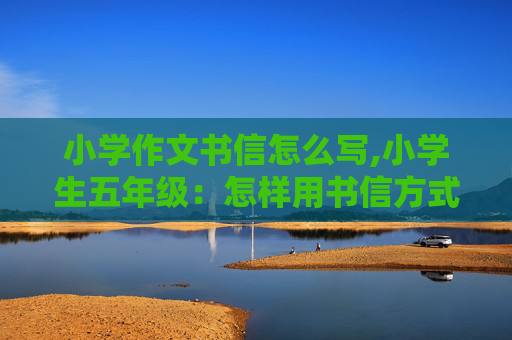 小学作文书信怎么写,小学生五年级：怎样用书信方式写一封信？