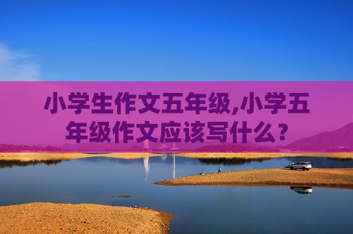 小学生作文五年级,小学五年级作文应该写什么？