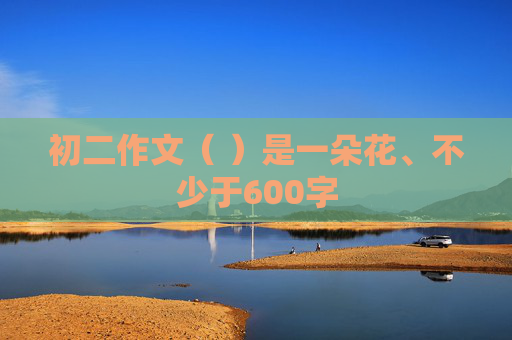 初二作文（ ）是一朵花、不少于600字