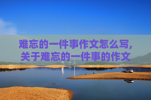 难忘的一件事作文怎么写,关于难忘的一件事的作文