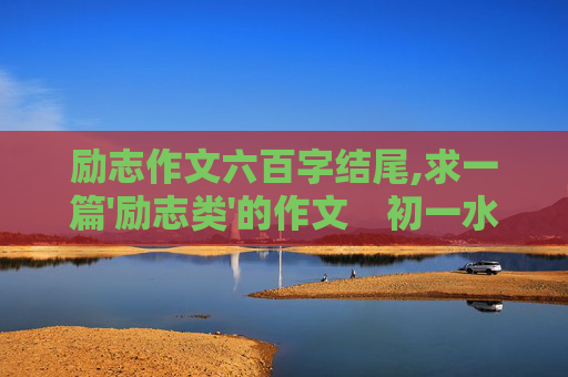 励志作文六百字结尾,求一篇'励志类'的作文　初一水平　600字左右　最好原创