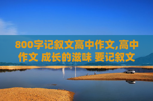 800字记叙文高中作文,高中作文 成长的滋味 要记叙文不少于800字 快点