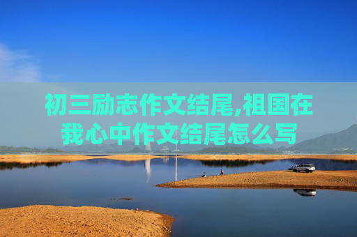 初三励志作文结尾,祖国在我心中作文结尾怎么写