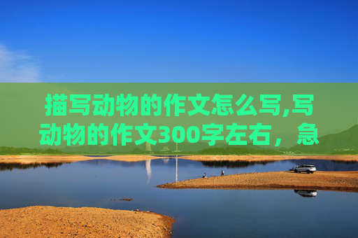 描写动物的作文怎么写,写动物的作文300字左右，急急急急急急！！！！