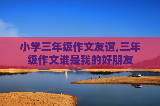 小学三年级作文友谊,三年级作文谁是我的好朋友