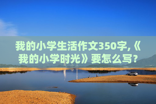 我的小学生活作文350字,《我的小学时光》要怎么写？