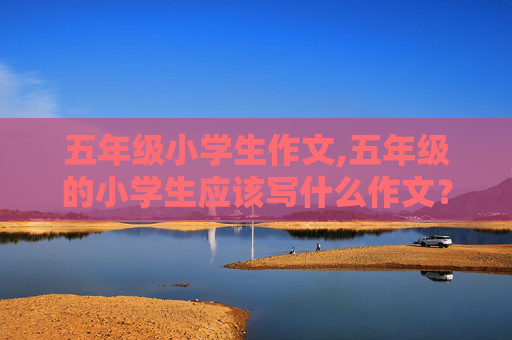五年级小学生作文,五年级的小学生应该写什么作文？