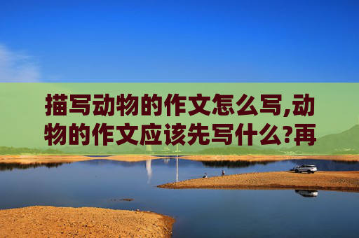 描写动物的作文怎么写,动物的作文应该先写什么?再写什么?