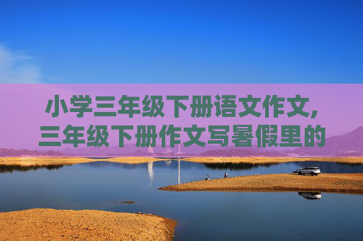 小学三年级下册语文作文,三年级下册作文写暑假里的一件有趣的事.200字.