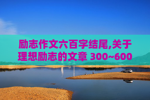 励志作文六百字结尾,关于理想励志的文章 300~600字的