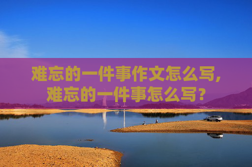 难忘的一件事作文怎么写,难忘的一件事怎么写？