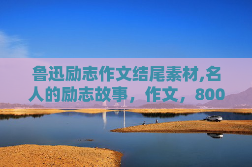 鲁迅励志作文结尾素材,名人的励志故事，作文，800字左右