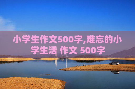 小学生作文500字,难忘的小学生活 作文 500字