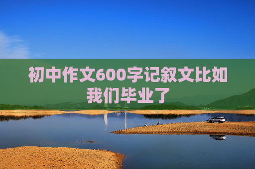 初中作文600字记叙文比如我们毕业了