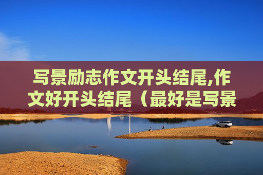 写景励志作文开头结尾,作文好开头结尾（最好是写景的） 要求：开头结尾照应，尽量点题，不要太长，有韵味。
