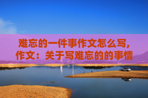 难忘的一件事作文怎么写,作文：关于写难忘的的事情。