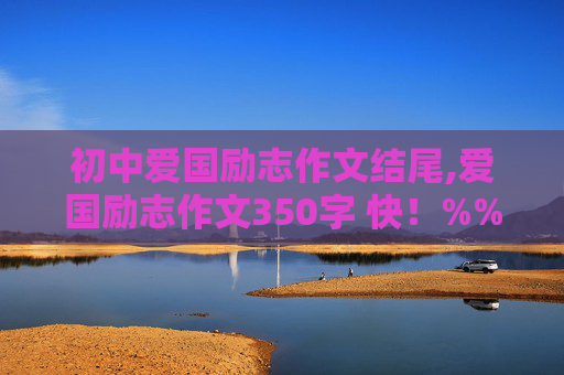 初中爱国励志作文结尾,爱国励志作文350字 快！%%%%%