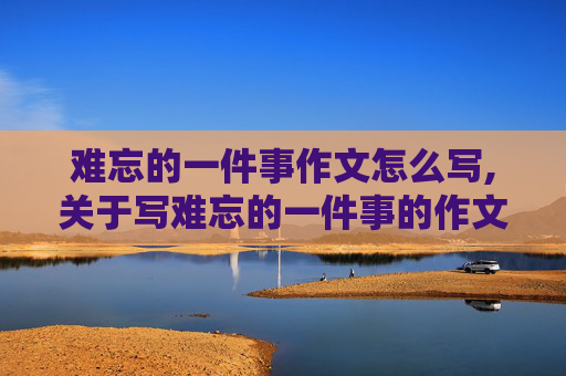 难忘的一件事作文怎么写,关于写难忘的一件事的作文