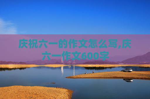 庆祝六一的作文怎么写,庆六一作文600字