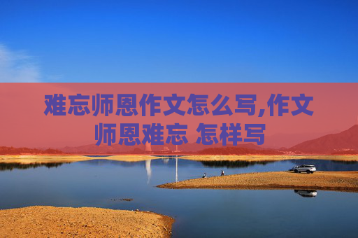 难忘师恩作文怎么写,作文师恩难忘 怎样写