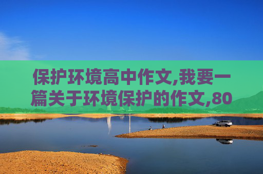 保护环境高中作文,我要一篇关于环境保护的作文,800字左右``谢谢急用