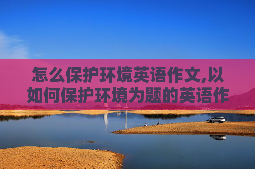 怎么保护环境英语作文,以如何保护环境为题的英语作文
