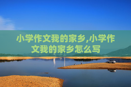 小学作文我的家乡,小学作文我的家乡怎么写