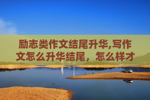 励志类作文结尾升华,写作文怎么升华结尾，怎么样才叫升华了，请大家举例说明一下？？？？？？？？？？？？？？
