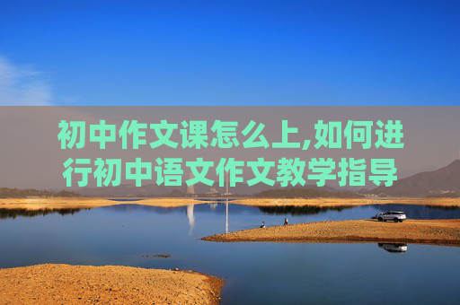 初中作文课怎么上,如何进行初中语文作文教学指导