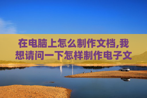 在电脑上怎么制作文档,我想请问一下怎样制作电子文档，我是一点都不会啊