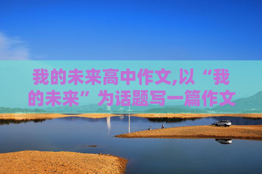 我的未来高中作文,以“我的未来”为话题写一篇作文