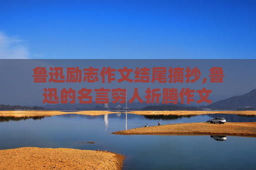 鲁迅励志作文结尾摘抄,鲁迅的名言穷人折腾作文