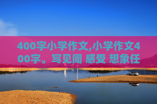 400字小学作文,小学作文400字。写见闻 感受 想象任选