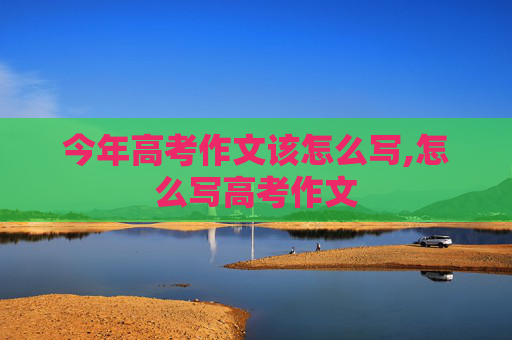 今年高考作文该怎么写,怎么写高考作文